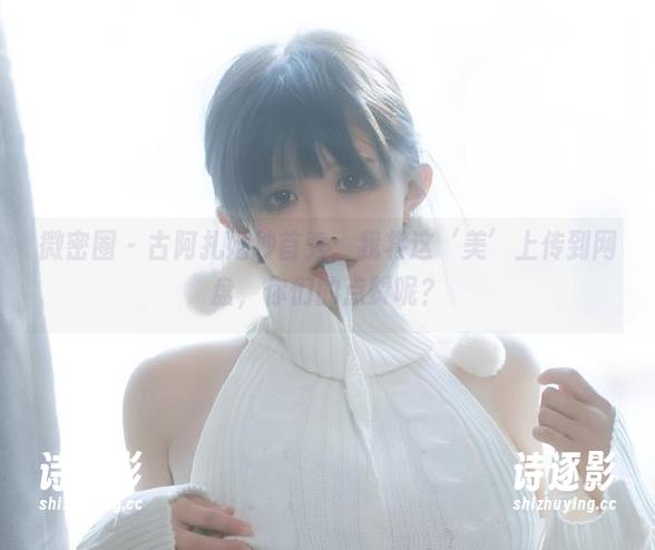 古阿扎 微密圈 - 古阿扎婚纱首秀:我将这‘美’上传到网盘,你们的点赞呢?